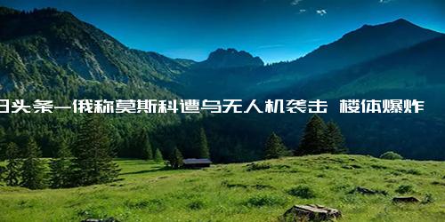 今日头条-俄称莫斯科遭乌无人机袭击 楼体爆炸，乌克兰这样做目的是什么？